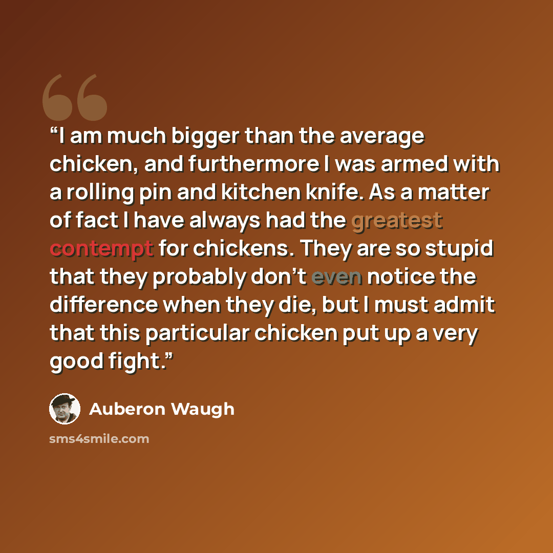 “I am much bigger than the average chicken, and furthermore I was armed with a rolling pin and kitchen knife. As a matter of fact I have always had the greatest contempt for chickens. They are so stupid that they probably don't even notice the difference when they die, but I must admit that this…” quote by Auberon Waugh