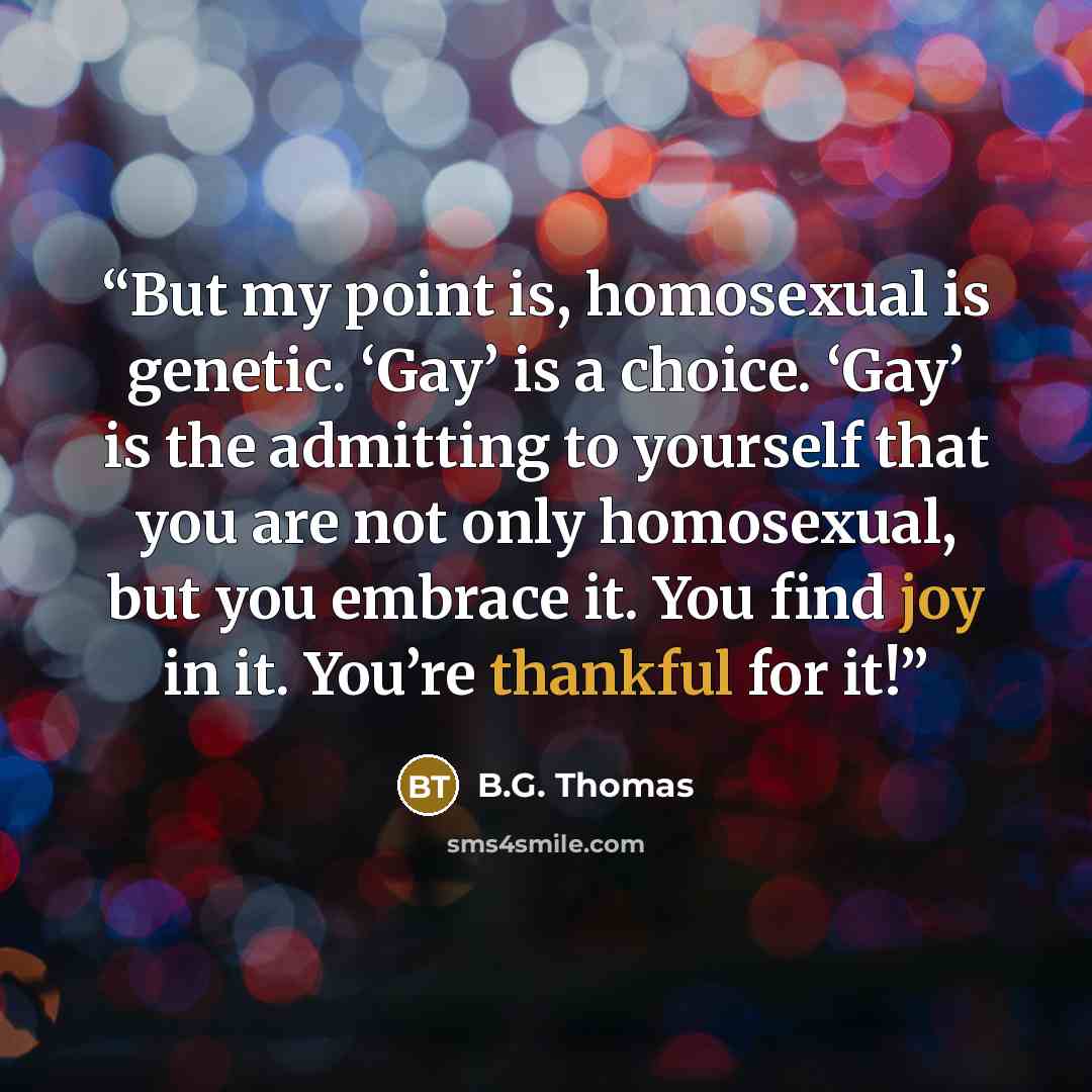 “But my point is, homosexual is genetic. ‘Gay’ is a choice. ‘Gay’ is the admitting to yourself that you are not only homosexual, but you embrace it. You find joy in it. You’re thankful for it!” quote by B.G. Thomas