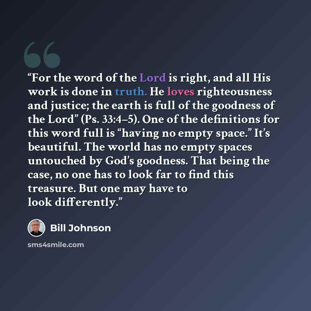“For the word of the Lord is right, and all His work is done in truth. He loves righteousness and justice; the earth is full of the goodness of the Lord” (Ps. 33:4–5). One of the definitions for this word full is “having no empty space.” It’s beautiful. The world has no empty spaces untouched by…” quote by Bill Johnson