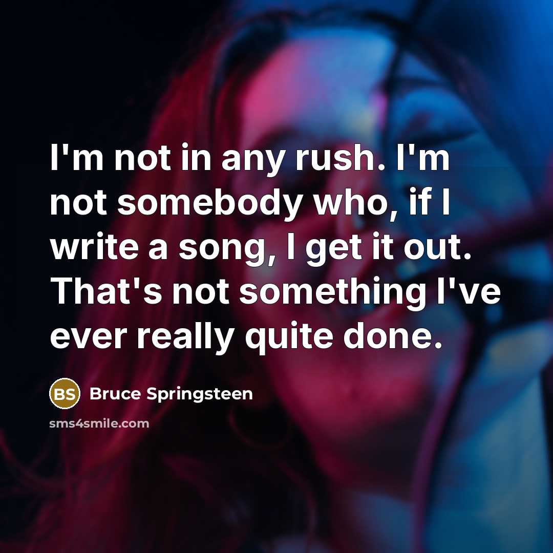 “I'm not in any rush. I'm not somebody who, if I write a song, I get it out. That's not something I've ever really quite done.” quote by Bruce Springsteen
