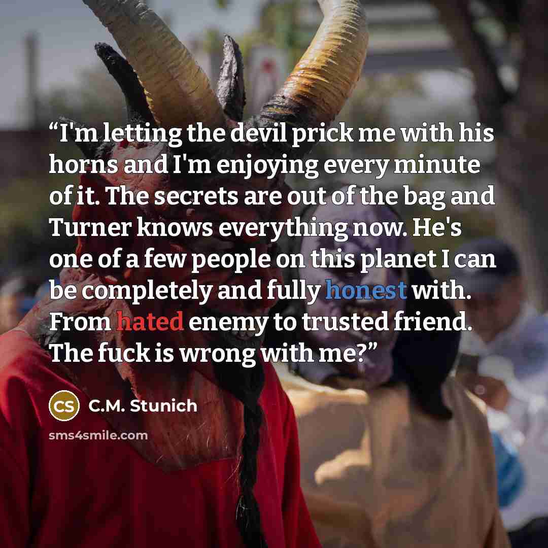 “I'm letting the devil prick me with his horns and I'm enjoying every minute of it. The secrets are out of the bag and Turner knows everything now. He's one of a few people on this planet I can be completely and fully honest with. From hated enemy to trusted friend. The fuck is wrong with me?” quote by C.M. Stunich