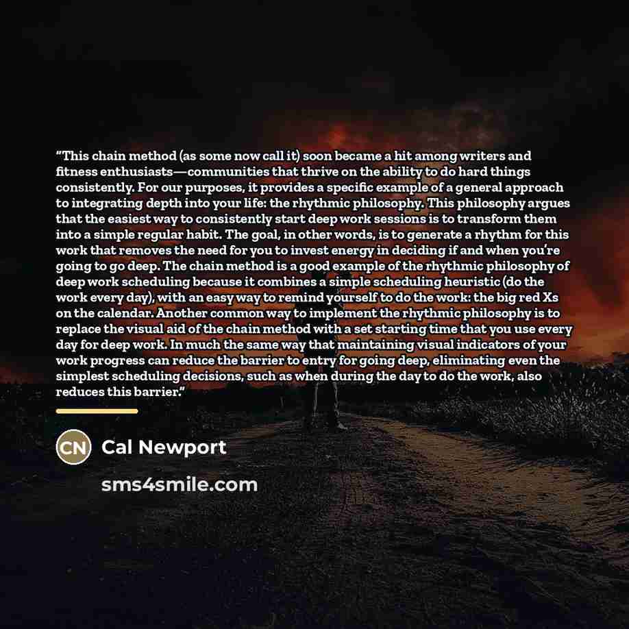 “This chain method (as some now call it) soon became a hit among writers and fitness enthusiasts—communities that thrive on the ability to do hard things consistently. For our purposes, it provides a specific example of a general approach to integrating depth into your life: the rhythmic…” quote by Cal Newport