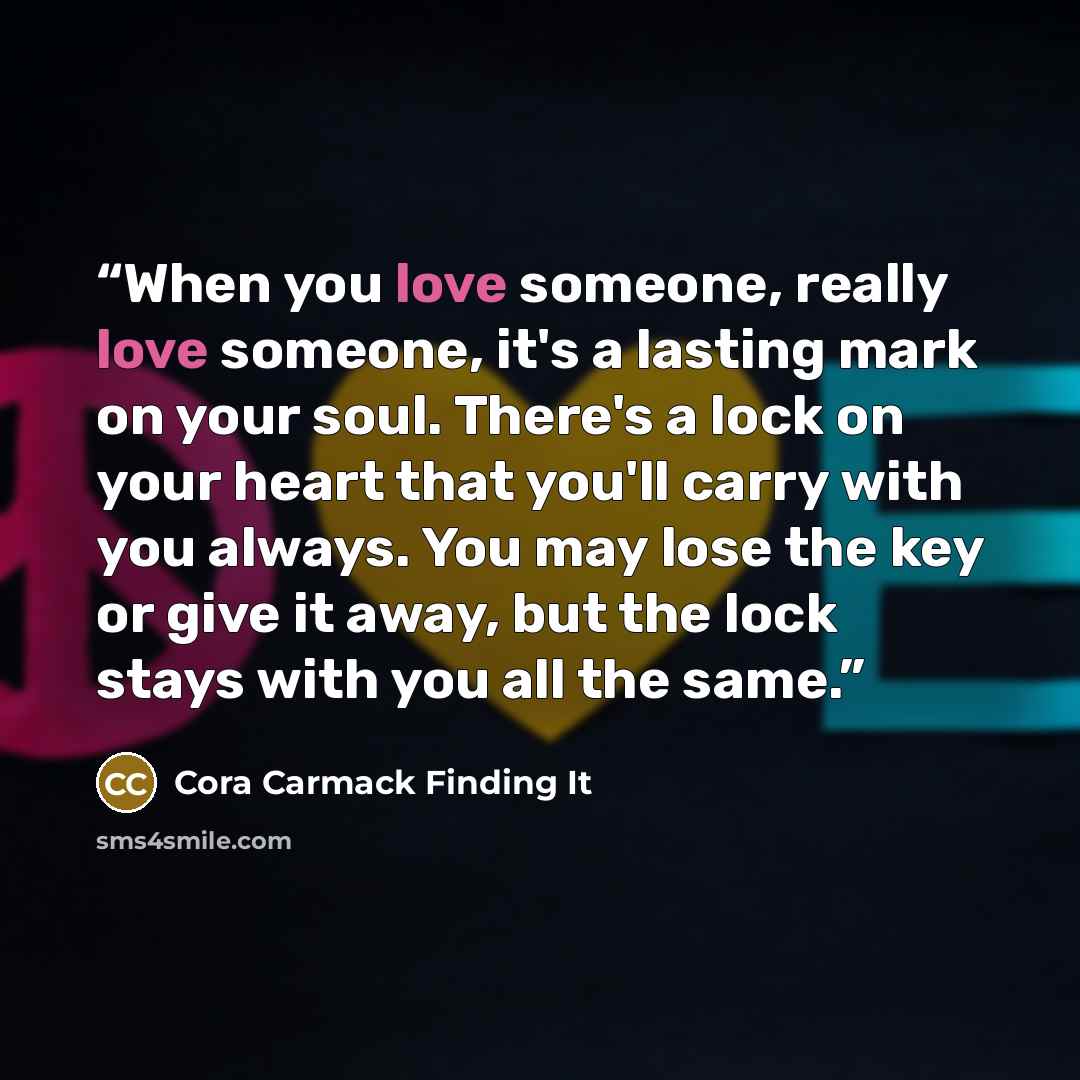 “When you love someone, really love someone, it's a lasting mark on your soul. There's a lock on your heart that you'll carry with you always. You may lose the key or give it away, but the lock stays with you all the same.” quote by Cora Carmack Finding It