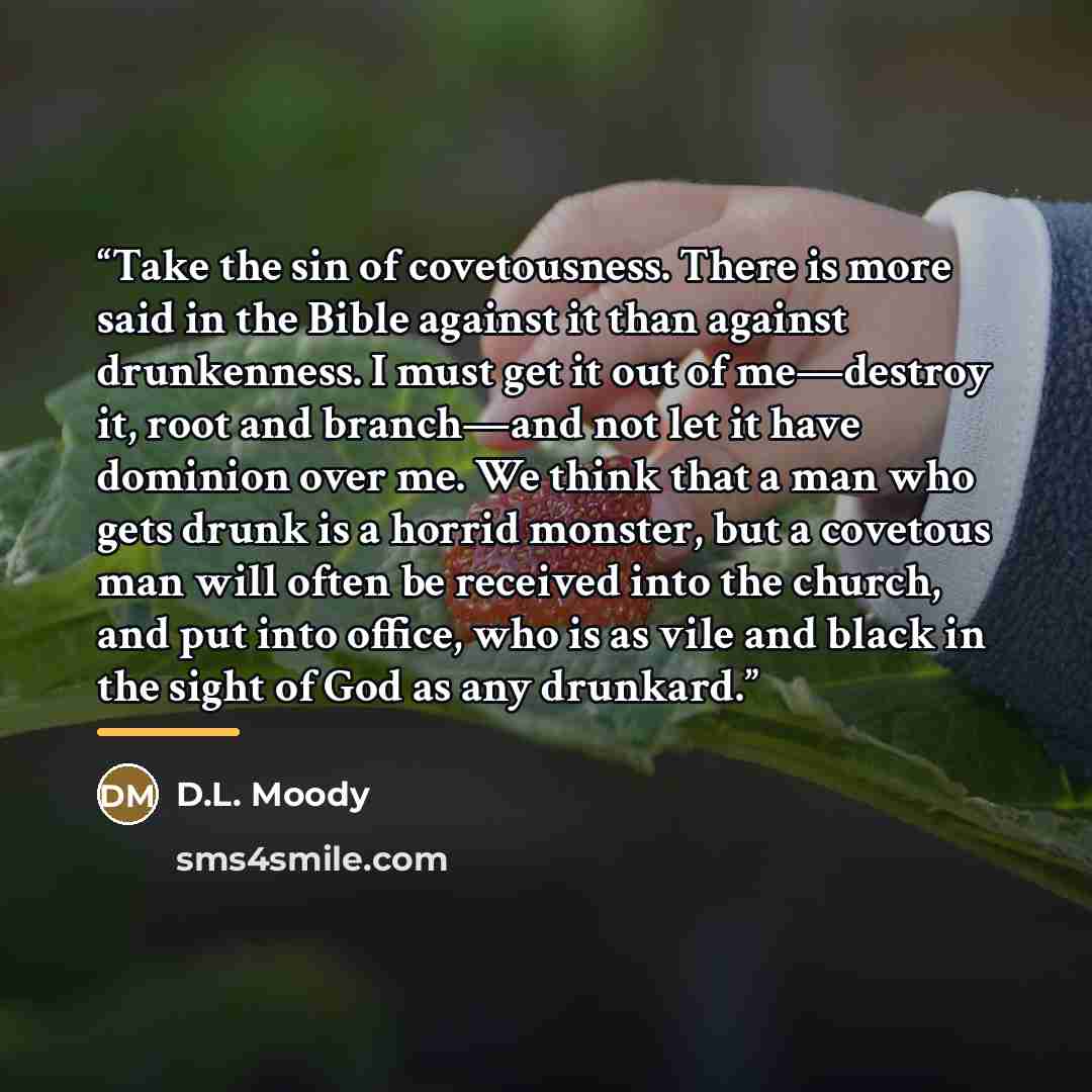 “Take the sin of covetousness. There is more said in the Bible against it than against drunkenness. I must get it out of me—destroy it, root and branch—and not let it have dominion over me. We think that a man who gets drunk is a horrid monster, but a covetous man will often be received into the…” quote by D.L. Moody
