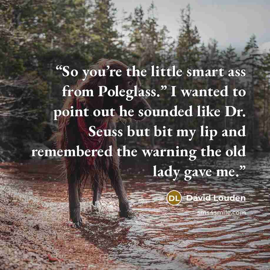 “So you’re the little smart ass from Poleglass.” I wanted to point out he sounded like Dr. Seuss but bit my lip and remembered the warning the old lady gave me.” quote by David Louden