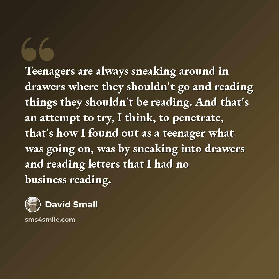 “Teenagers are always sneaking around in drawers where they shouldn't go and reading things they shouldn't be reading. And that's an attempt to try, I think, to penetrate, that's how I found out as a teenager what was going on, was by sneaking into drawers and reading letters that I had no business…” quote by David Small