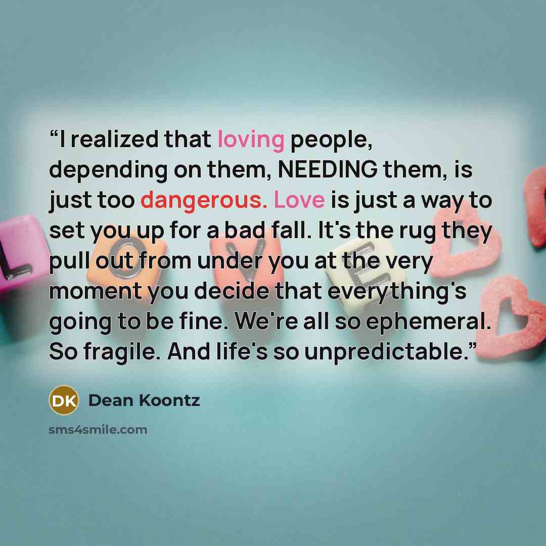 “I realized that loving people, depending on them, NEEDING them, is just too dangerous. Love is just a way to set you up for a bad fall. It's the rug they pull out from under you at the very moment you decide that everything's going to be fine. We're all so ephemeral. So fragile. And life's so…” quote by Dean Koontz