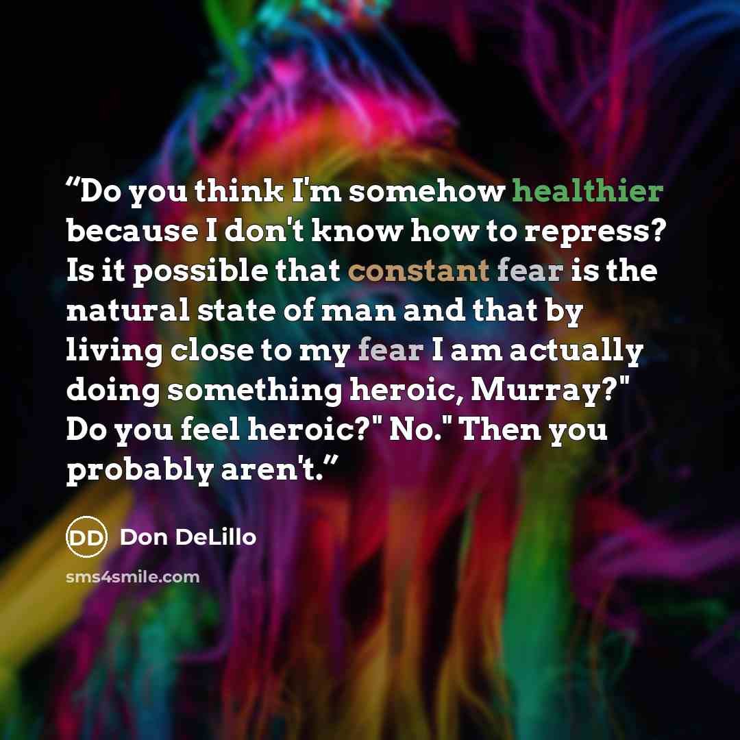 “Do you think I'm somehow healthier because I don't know how to repress? Is it possible that constant fear is the natural state of man and that by living close to my fear I am actually doing something heroic, Murray?" Do you feel heroic?" No." Then you probably aren't.” quote by Don DeLillo