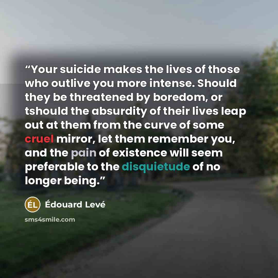 “Your suicide makes the lives of those who outlive you more intense. Should they be threatened by boredom, or tshould the absurdity of their lives leap out at them from the curve of some cruel mirror, let them remember you, and the pain of existence will seem preferable to the disquietude of no…” quote by Édouard Levé