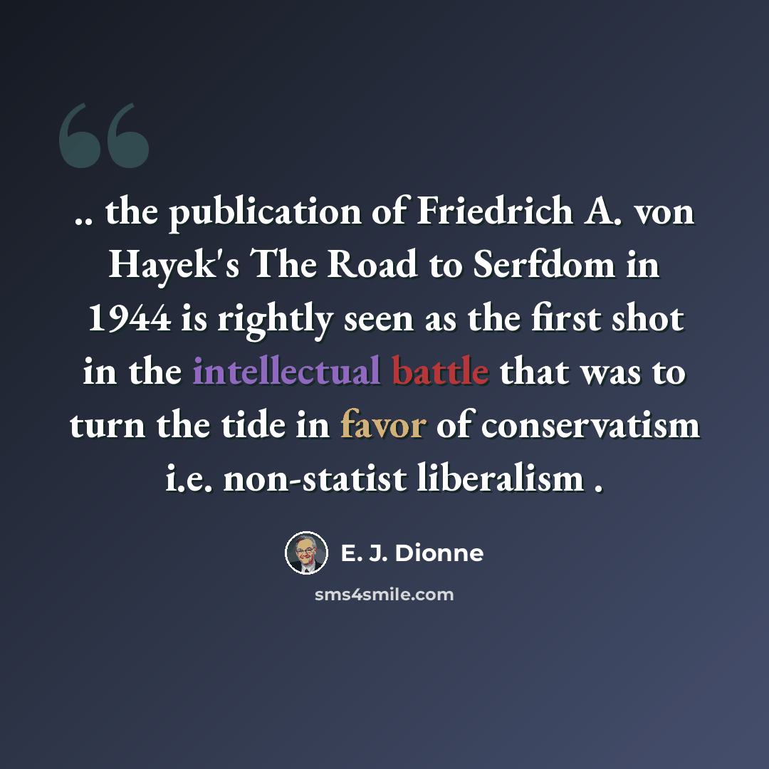 “.. the publication of Friedrich A. von Hayek's The Road to Serfdom in 1944 is rightly seen as the first shot in the intellectual battle that was to turn the tide in favor of conservatism i.e. non-statist liberalism .” quote by E. J. Dionne