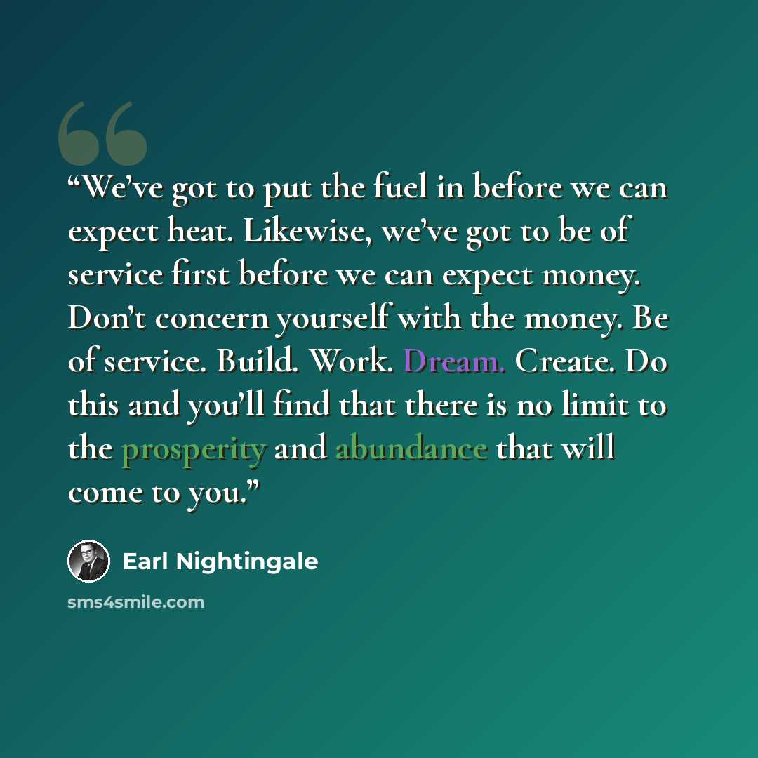 “We’ve got to put the fuel in before we can expect heat. Likewise, we’ve got to be of service first before we can expect money. Don’t concern yourself with the money. Be of service. Build. Work. Dream. Create. Do this and you’ll find that there is no limit to the prosperity and abundance that will…” quote by Earl Nightingale