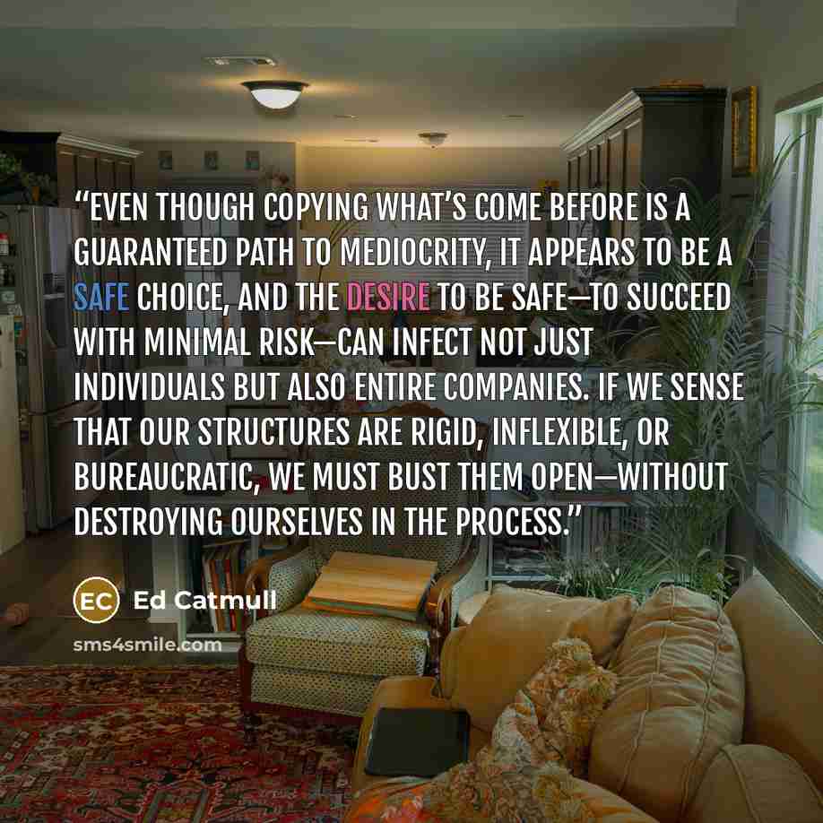 “Even though copying what’s come before is a guaranteed path to mediocrity, it appears to be a safe choice, and the desire to be safe—to succeed with minimal risk—can infect not just individuals but also entire companies. If we sense that our structures are rigid, inflexible, or bureaucratic, we…” quote by Ed Catmull