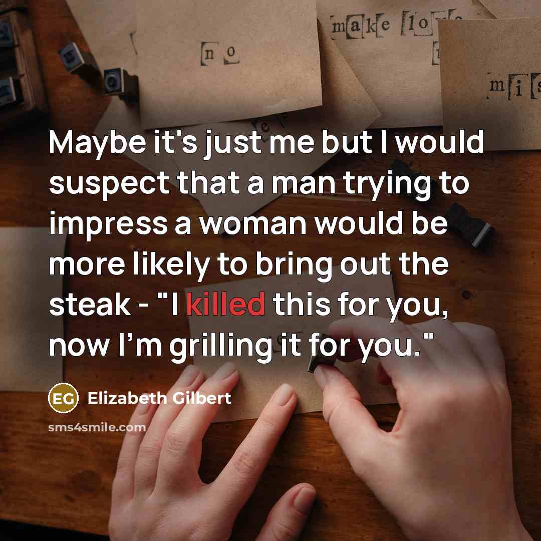 “Maybe it's just me but I would suspect that a man trying to impress a woman would be more likely to bring out the steak - "I killed this for you, now I'm grilling it for you."” quote by Elizabeth Gilbert