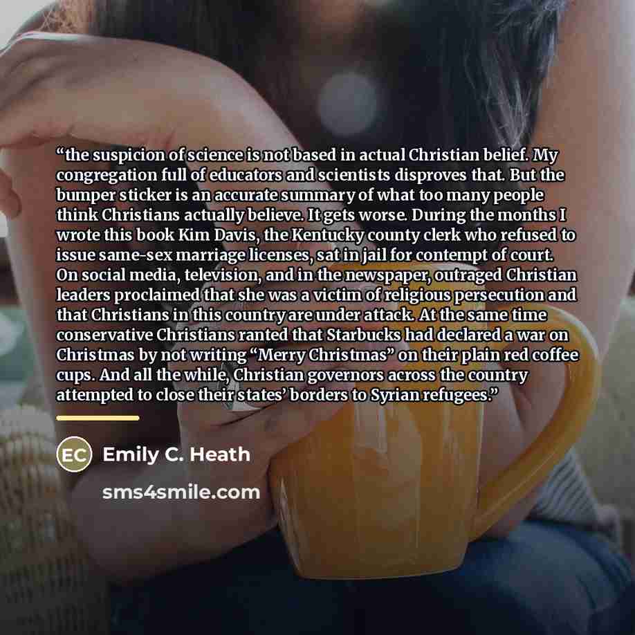 “the suspicion of science is not based in actual Christian belief. My congregation full of educators and scientists disproves that. But the bumper sticker is an accurate summary of what too many people think Christians actually believe. It gets worse. During the months I wrote this book Kim Davis…” quote by Emily C. Heath