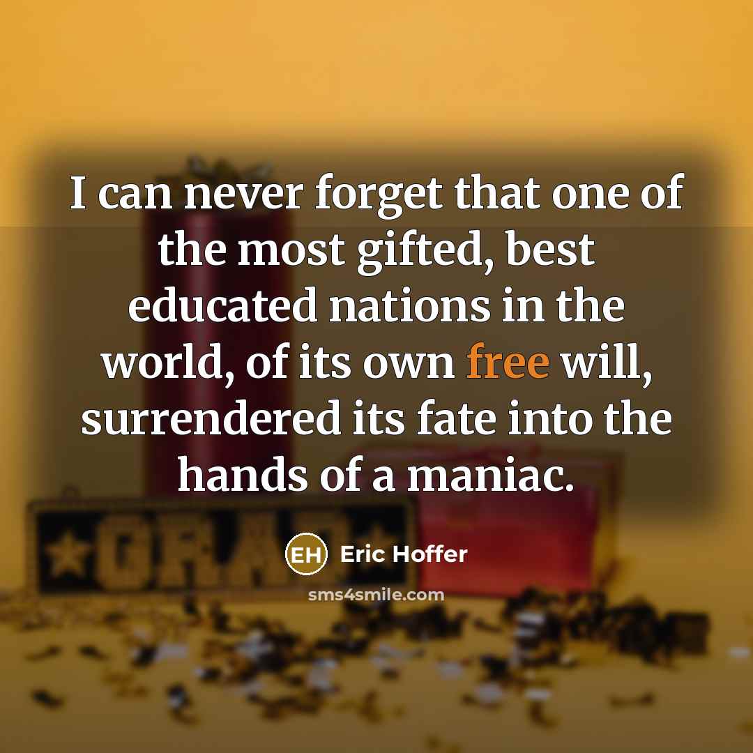 “I can never forget that one of the most gifted, best educated nations in the world, of its own free will, surrendered its fate into the hands of a maniac.” quote by Eric Hoffer
