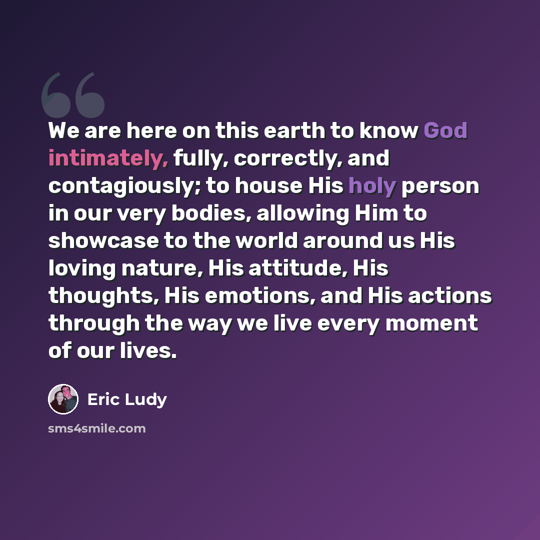 “We are here on this earth to know God intimately, fully, correctly, and contagiously; to house His holy person in our very bodies, allowing Him to showcase to the world around us His loving nature, His attitude, His thoughts, His emotions, and His actions through the way we live every moment of…” quote by Eric Ludy