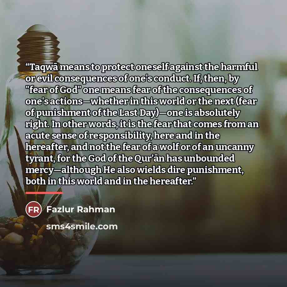 “Taqwā means to protect oneself against the harmful or evil consequences of one's conduct. If, then, by "fear of God" one means fear of the consequences of one's actions—whether in this world or the next (fear of punishment of the Last Day)—one is absolutely right. In other words, it is the fear…” quote by Fazlur Rahman