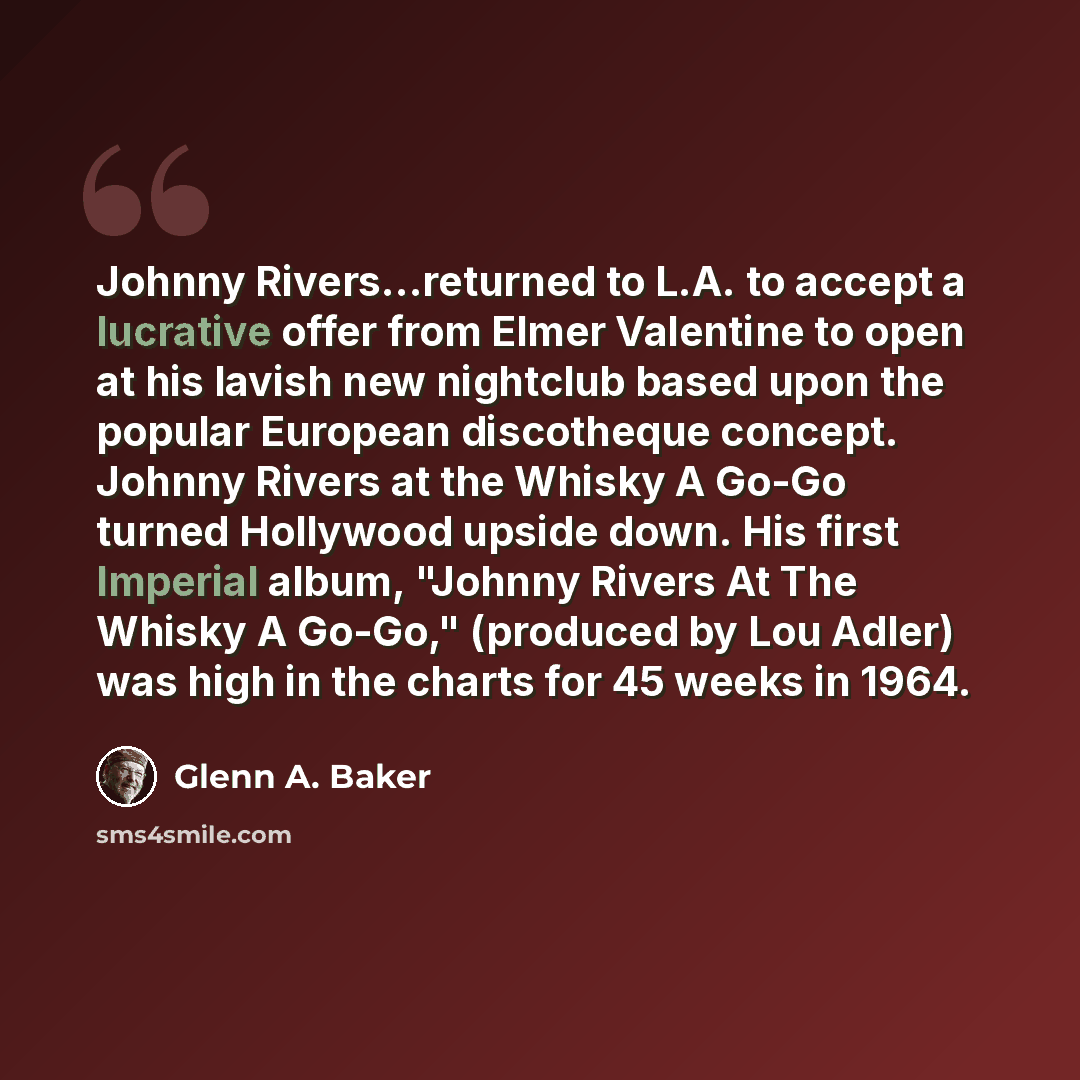 “Johnny Rivers...returned to L.A. to accept a lucrative offer from Elmer Valentine to open at his lavish new nightclub based upon the popular European discotheque concept. Johnny Rivers at the Whisky A Go-Go turned Hollywood upside down. His first Imperial album, "Johnny Rivers At The Whisky A…” quote by Glenn A. Baker