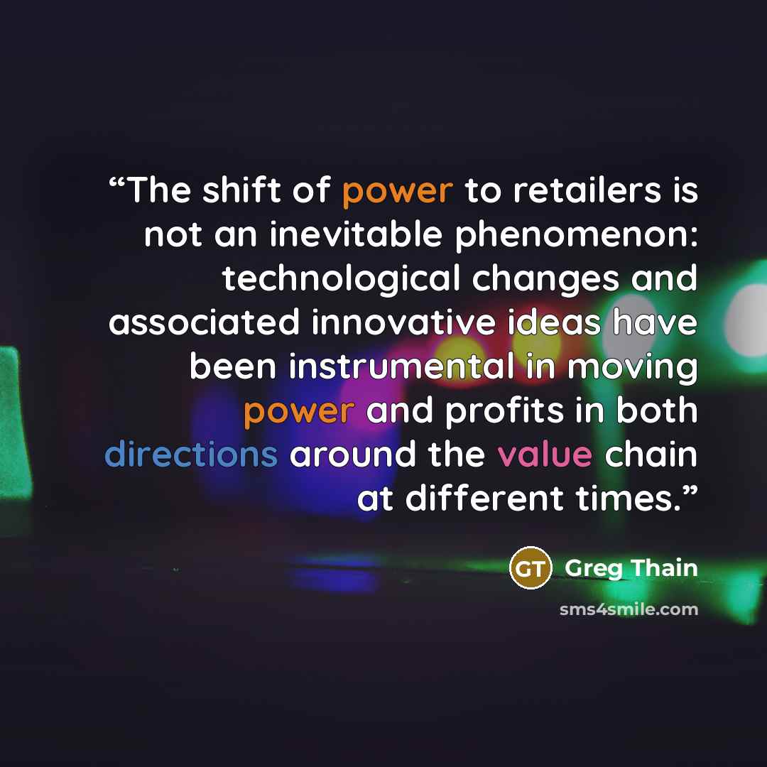 “The shift of power to retailers is not an inevitable phenomenon: technological changes and associated innovative ideas have been instrumental in moving power and profits in both directions around the value chain at different times.” quote by Greg Thain