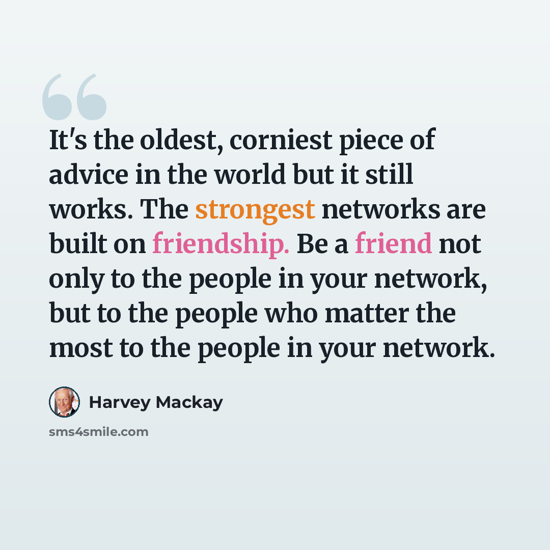 “It's the oldest, corniest piece of advice in the world but it still works. The strongest networks are built on friendship. Be a friend not only to the people in your network, but to the people who matter the most to the people in your network.” quote by Harvey Mackay