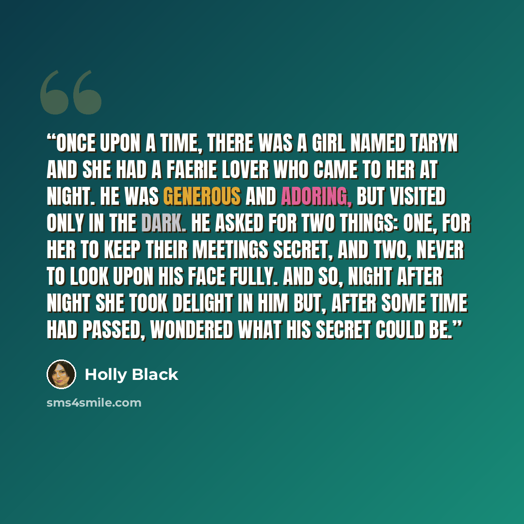 “Once upon a time, there was a girl named Taryn and she had a faerie lover who came to her at night. He was generous and adoring, but visited only in the dark. He asked for two things: one, for her to keep their meetings secret, and two, never to look upon his face fully. And so, night after night…” quote by Holly Black