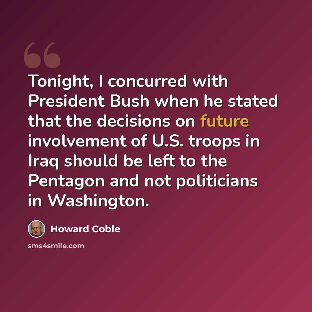 “Tonight, I concurred with President Bush when he stated that the decisions on future involvement of U.S. troops in Iraq should be left to the Pentagon and not politicians in Washington.” quote by Howard Coble
