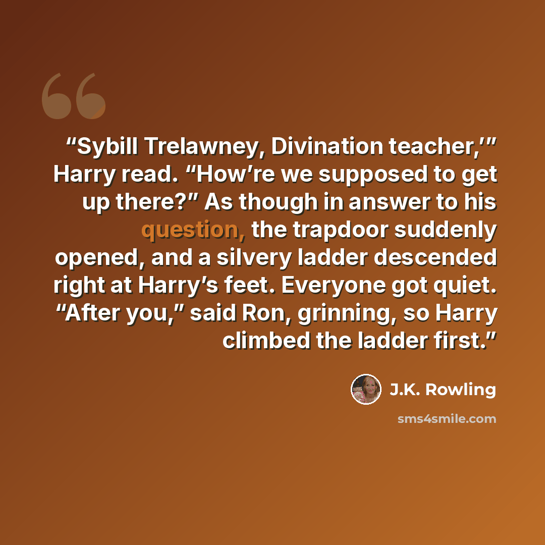 “Sybill Trelawney, Divination teacher,’” Harry read. “How’re we supposed to get up there?” As though in answer to his question, the trapdoor suddenly opened, and a silvery ladder descended right at Harry’s feet. Everyone got quiet. “After you,” said Ron, grinning, so Harry climbed the ladder first.” quote by J.K. Rowling