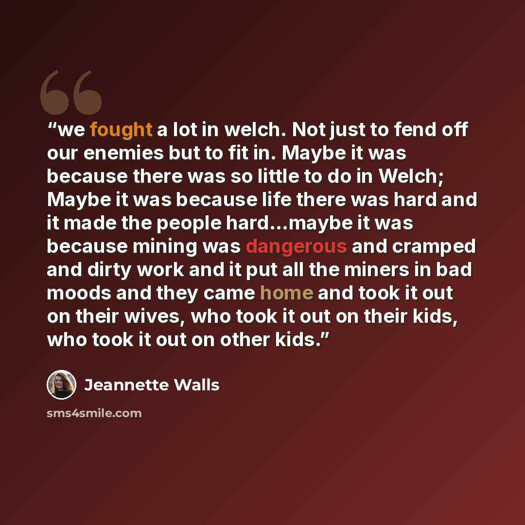 “we fought a lot in welch. Not just to fend off our enemies but to fit in. Maybe it was because there was so little to do in Welch; Maybe it was because life there was hard and it made the people hard...maybe it was because mining was dangerous and cramped and dirty work and it put all the miners…” quote by Jeannette Walls