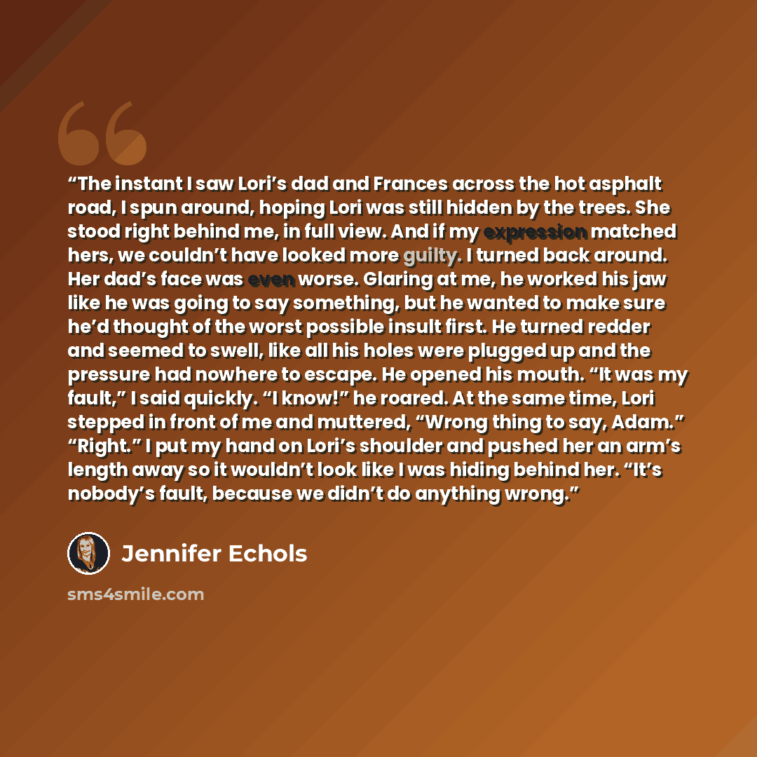 “The instant I saw Lori’s dad and Frances across the hot asphalt road, I spun around, hoping Lori was still hidden by the trees. She stood right behind me, in full view. And if my expression matched hers, we couldn’t have looked more guilty. I turned back around. Her dad’s face was even worse…” quote by Jennifer Echols