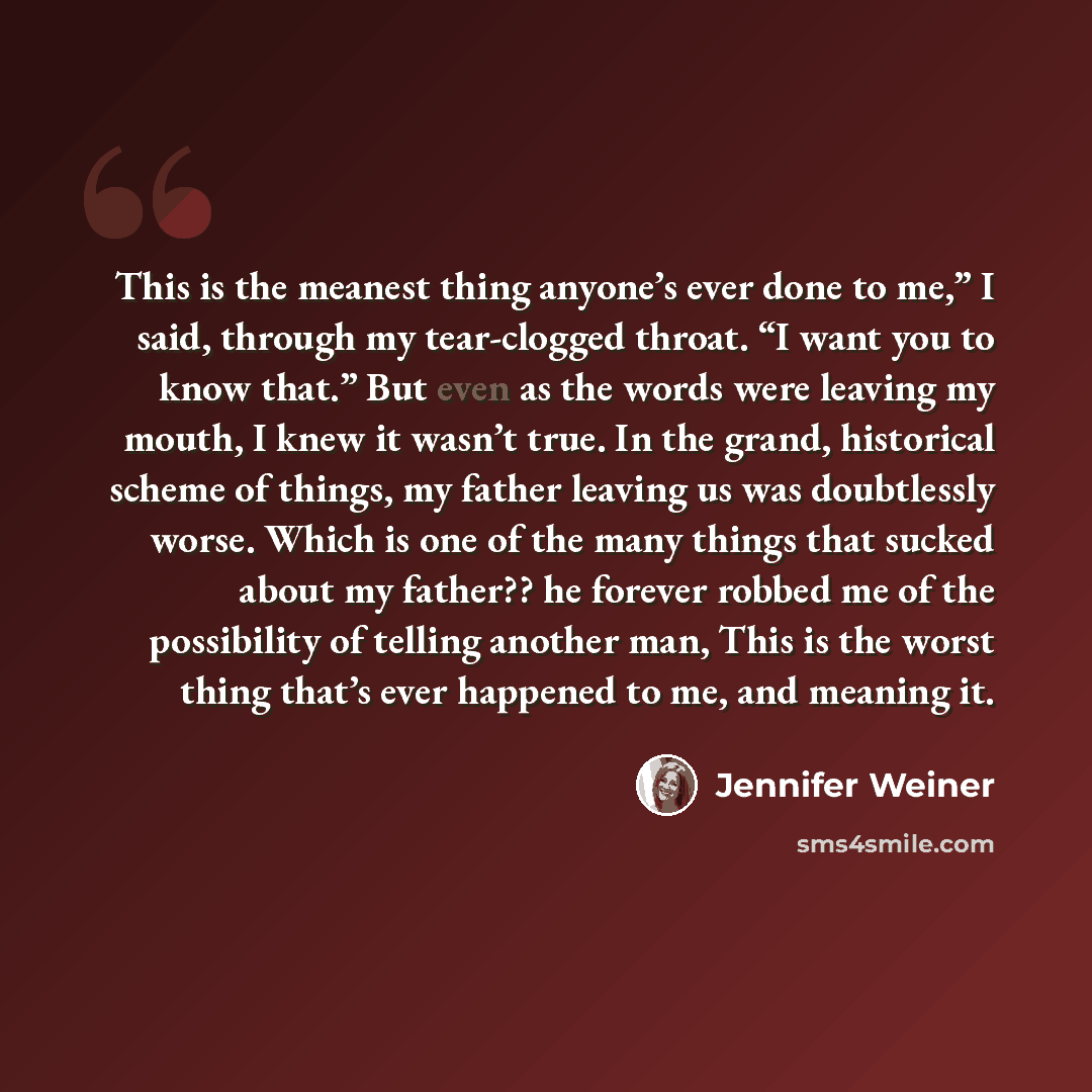 “This is the meanest thing anyone’s ever done to me,” I said, through my tear-clogged throat. “I want you to know that.” But even as the words were leaving my mouth, I knew it wasn’t true. In the grand, historical scheme of things, my father leaving us was doubtlessly worse. Which is one of the…” quote by Jennifer Weiner