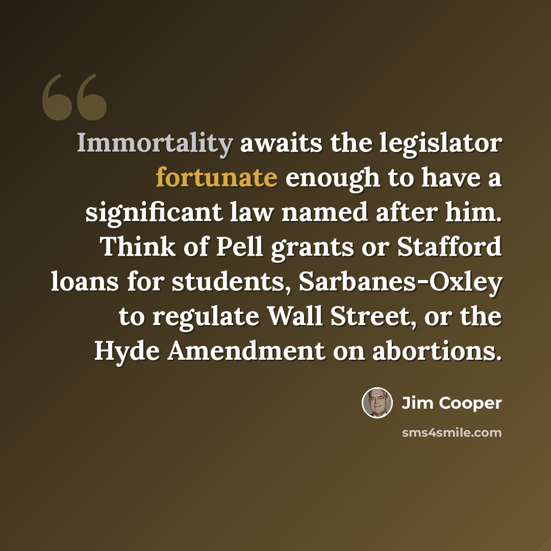 “Immortality awaits the legislator fortunate enough to have a significant law named after him. Think of Pell grants or Stafford loans for students, Sarbanes-Oxley to regulate Wall Street, or the Hyde Amendment on abortions.” quote by Jim Cooper