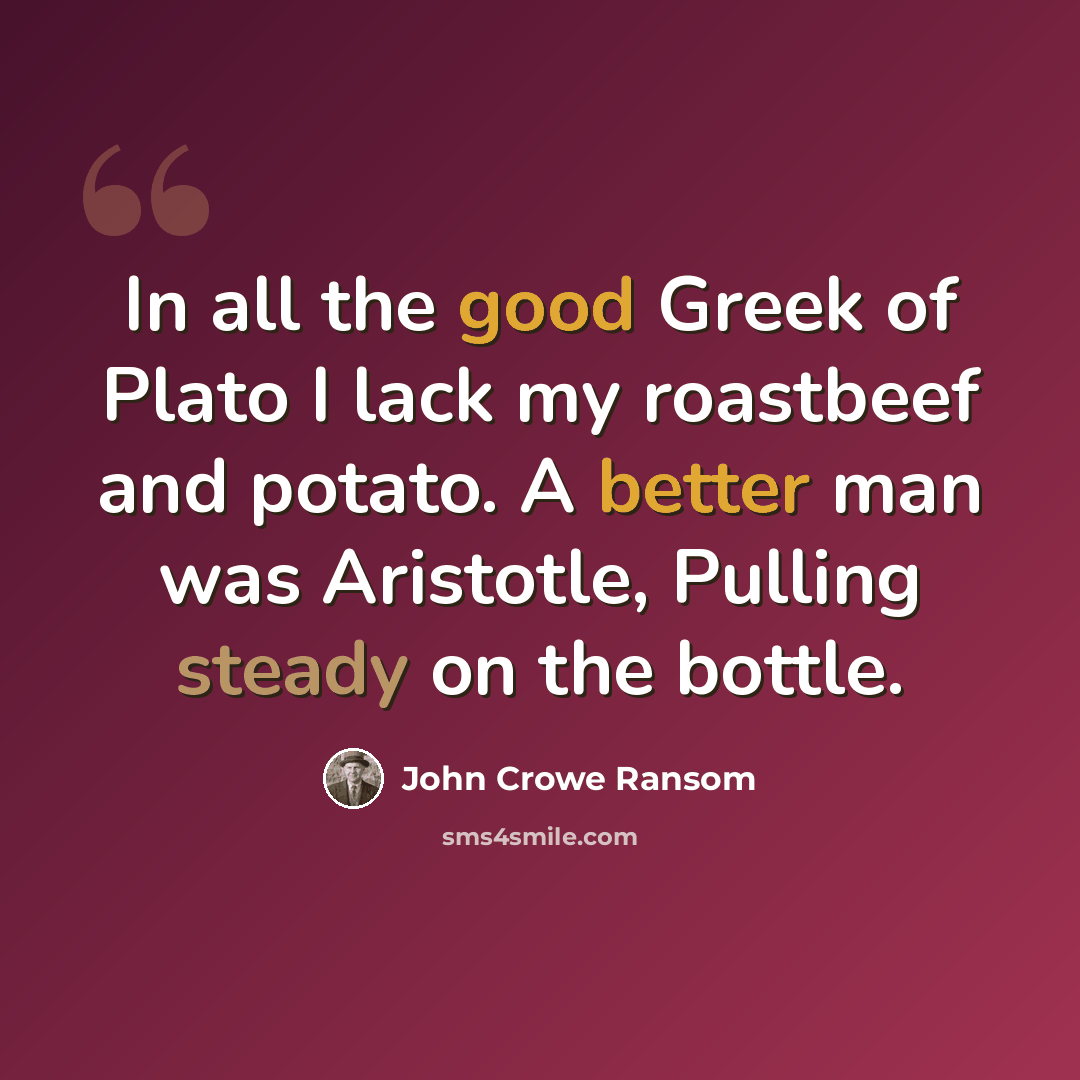 “In all the good Greek of Plato I lack my roastbeef and potato. A better man was Aristotle, Pulling steady on the bottle.” quote by John Crowe Ransom
