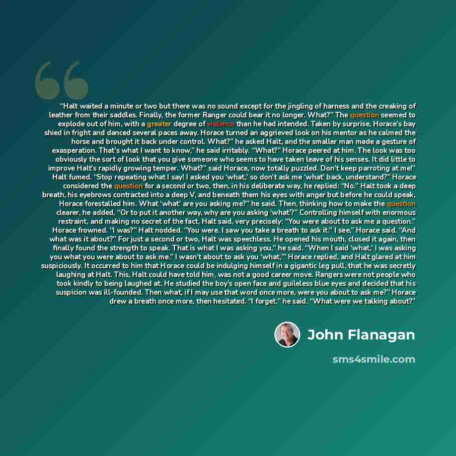“Halt waited a minute or two but there was no sound except for the jingling of harness and the creaking of leather from their saddles. Finally, the former Ranger could bear it no longer. What?” The question seemed to explode out of him, with a greater degree of violence than he had intended. Taken…” quote by John Flanagan