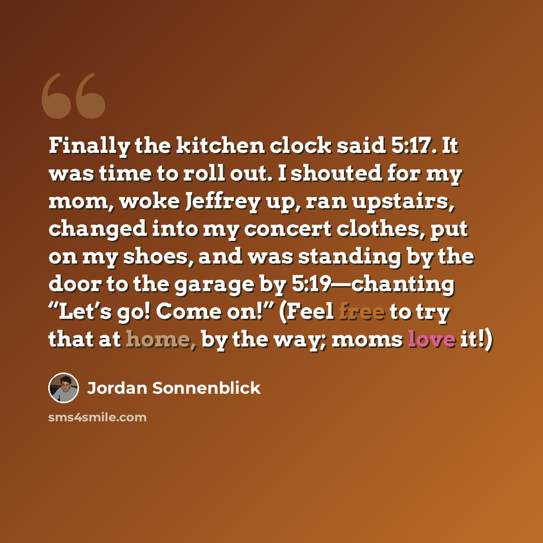 “Finally the kitchen clock said 5:17. It was time to roll out. I shouted for my mom, woke Jeffrey up, ran upstairs, changed into my concert clothes, put on my shoes, and was standing by the door to the garage by 5:19—chanting “Let’s go! Come on!” (Feel free to try that at home, by the way; moms…” quote by Jordan Sonnenblick
