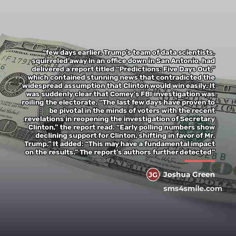 “few days earlier, Trump’s team of data scientists, squirreled away in an office down in San Antonio, had delivered a report titled “Predictions: Five Days Out,” which contained stunning news that contradicted the widespread assumption that Clinton would win easily. It was suddenly clear that…” quote by Joshua Green