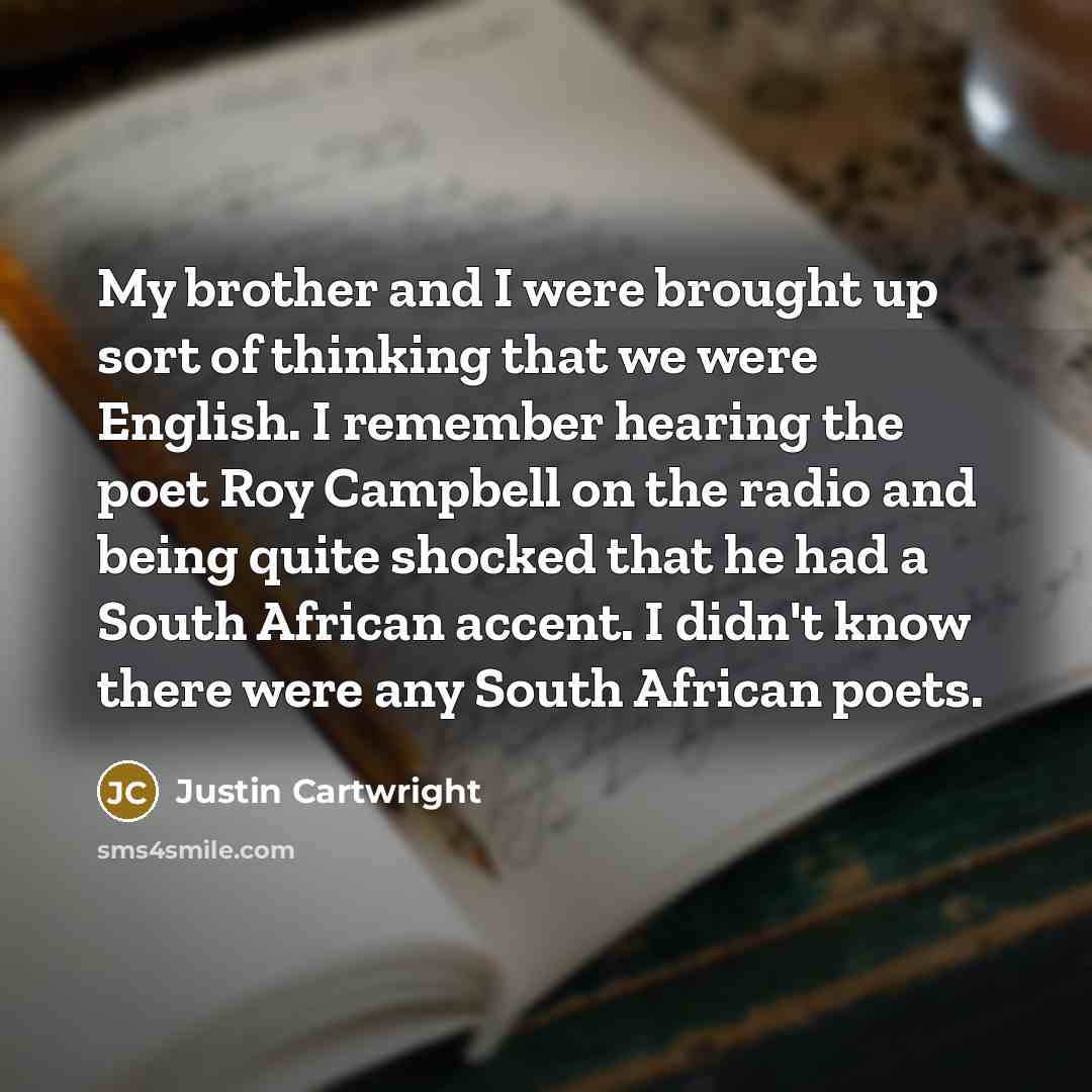 “My brother and I were brought up sort of thinking that we were English. I remember hearing the poet Roy Campbell on the radio and being quite shocked that he had a South African accent. I didn't know there were any South African poets.” quote by Justin Cartwright