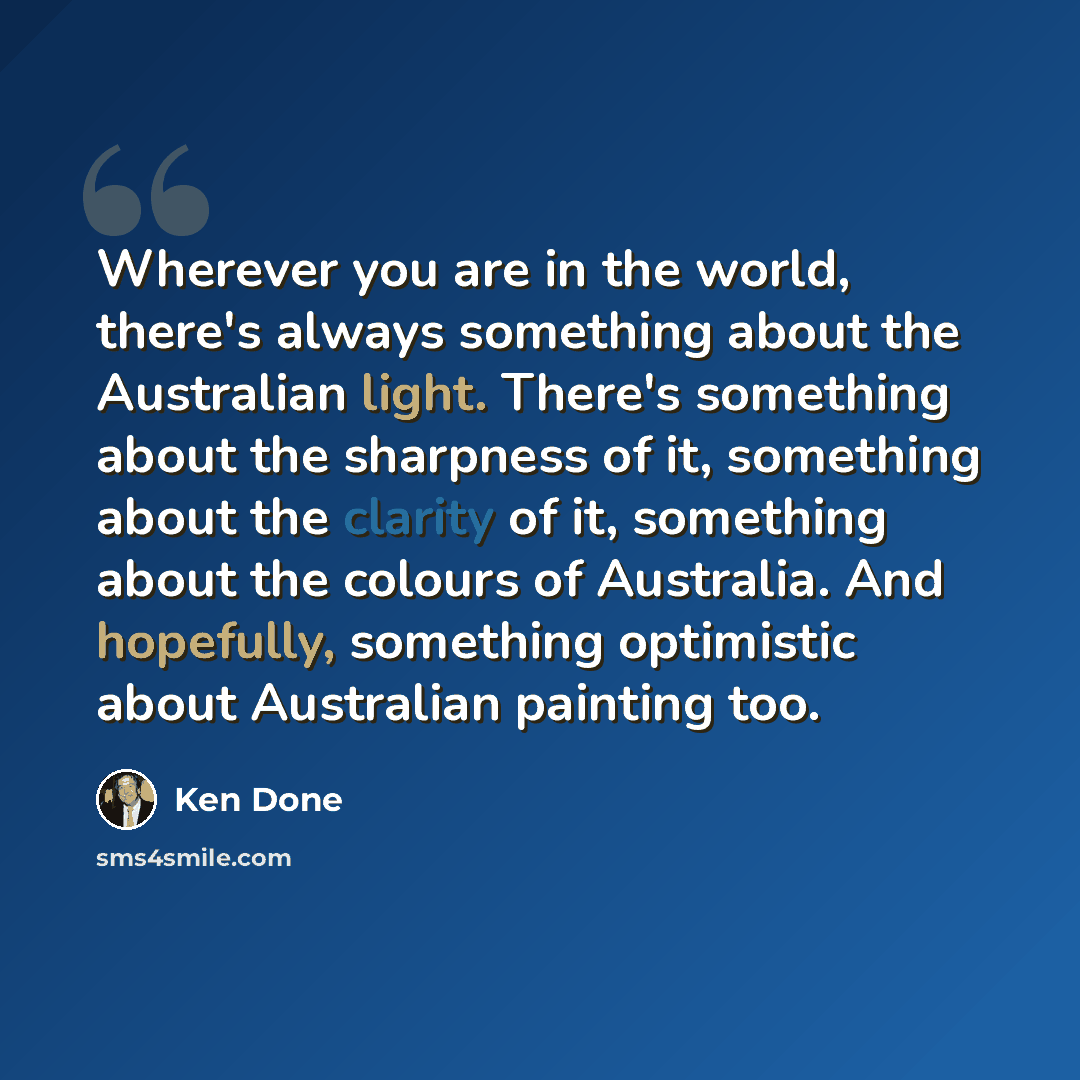 “Wherever you are in the world, there's always something about the Australian light. There's something about the sharpness of it, something about the clarity of it, something about the colours of Australia. And hopefully, something optimistic about Australian painting too.” quote by Ken Done