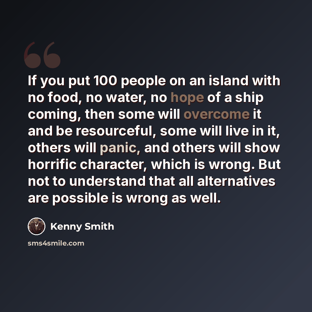 “If you put 100 people on an island with no food, no water, no hope of a ship coming, then some will overcome it and be resourceful, some will live in it, others will panic, and others will show horrific character, which is wrong. But not to understand that all alternatives are possible is wrong as…” quote by Kenny Smith