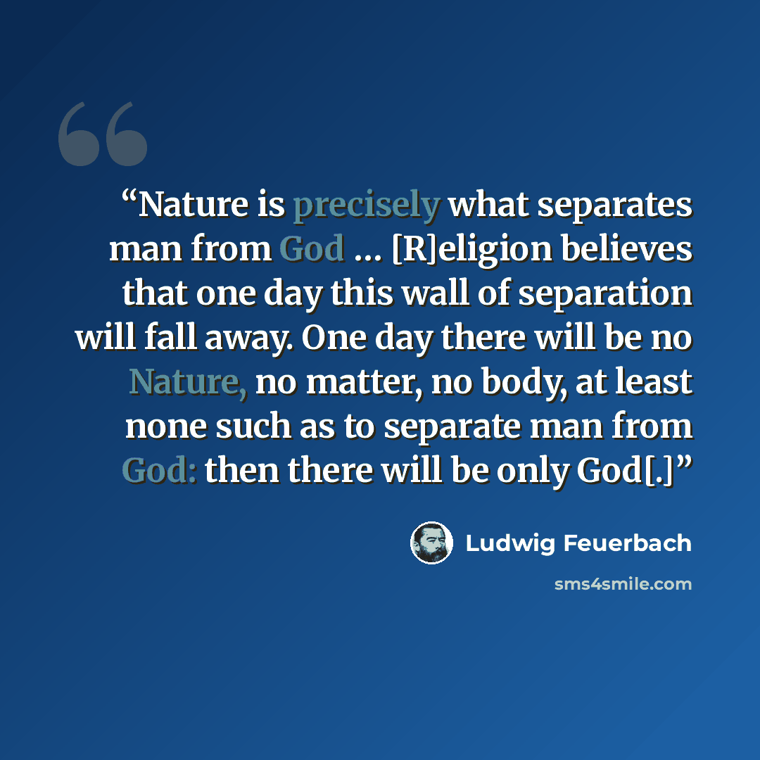 “Nature is precisely what separates man from God … [R]eligion believes that one day this wall of separation will fall away. One day there will be no Nature, no matter, no body, at least none such as to separate man from God: then there will be only God[.]” quote by Ludwig Feuerbach