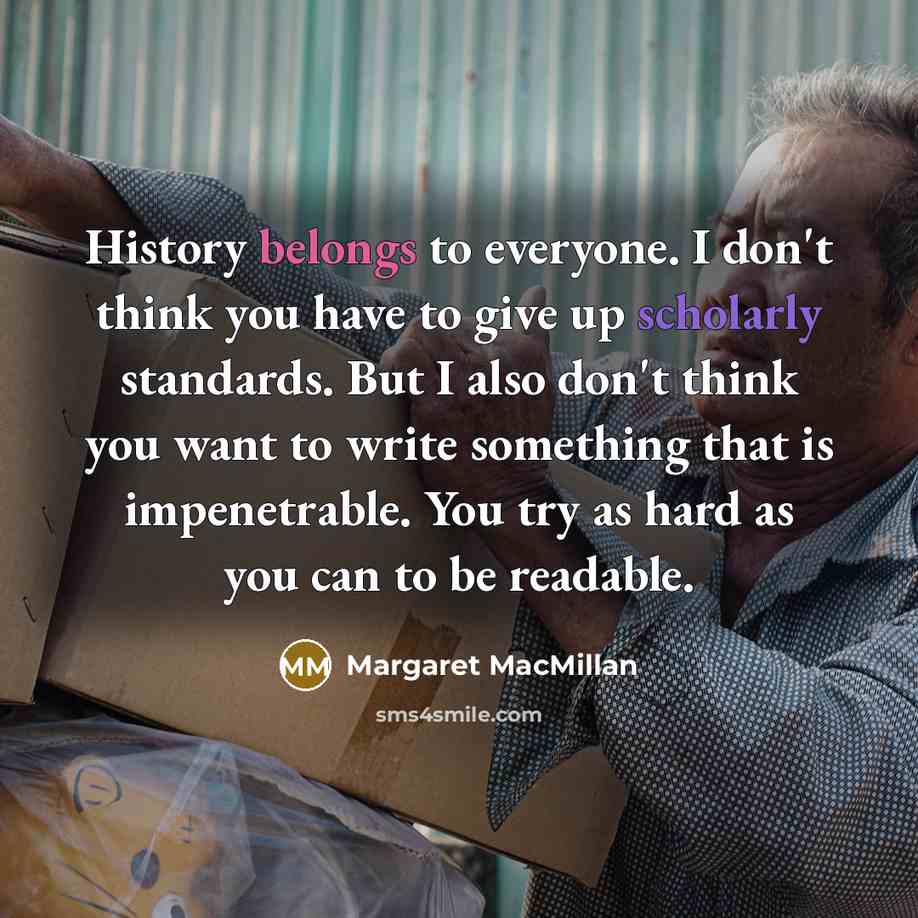 “History belongs to everyone. I don't think you have to give up scholarly standards. But I also don't think you want to write something that is impenetrable. You try as hard as you can to be readable.” quote by Margaret MacMillan