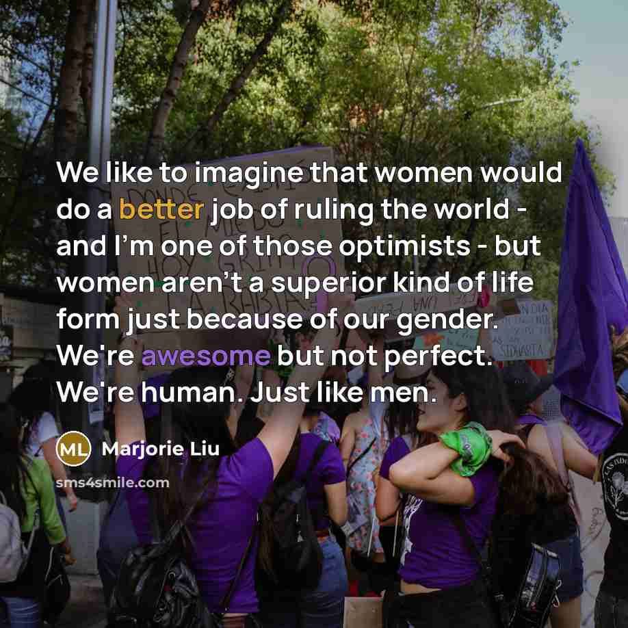 “We like to imagine that women would do a better job of ruling the world - and I'm one of those optimists - but women aren't a superior kind of life form just because of our gender. We're awesome but not perfect. We're human. Just like men.” quote by Marjorie Liu