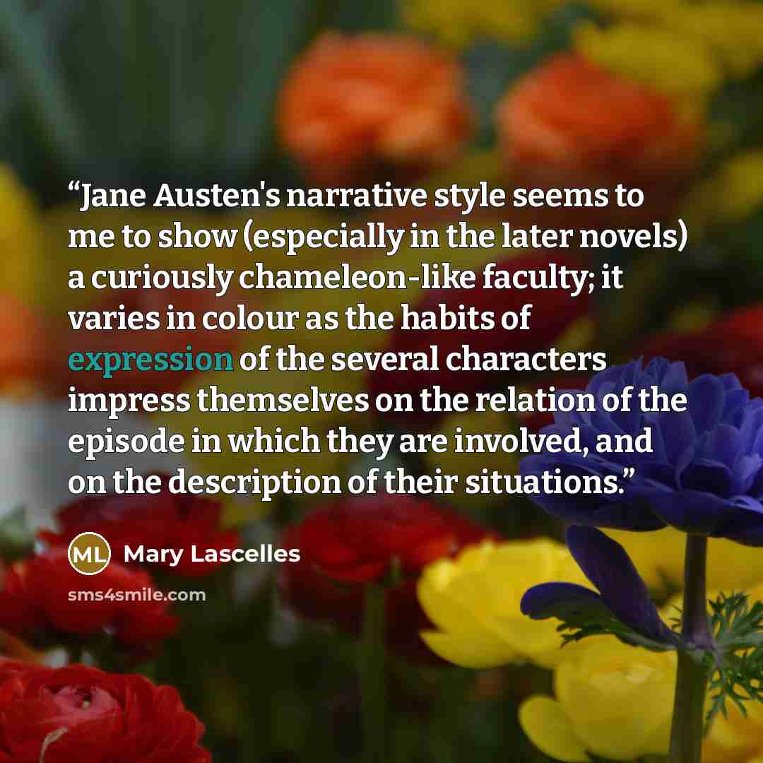 “Jane Austen's narrative style seems to me to show (especially in the later novels) a curiously chameleon-like faculty; it varies in colour as the habits of expression of the several characters impress themselves on the relation of the episode in which they are involved, and on the description of…” quote by Mary Lascelles