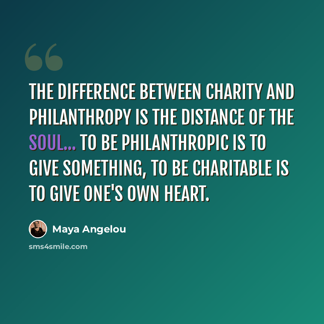 “The difference between charity and philanthropy is the distance of the soul... To be philanthropic is to give something, to be charitable is to give one's own heart.” quote by Maya Angelou