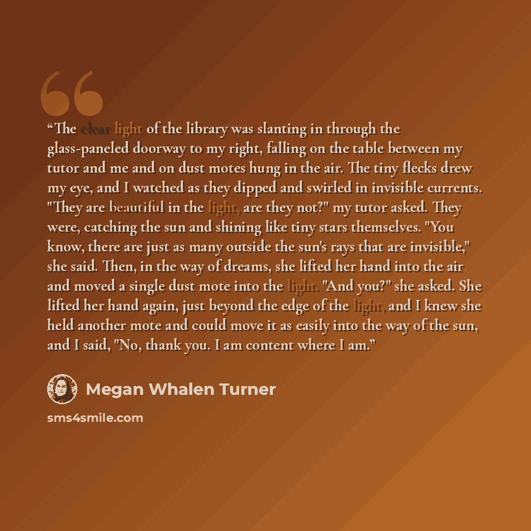 “The clear light of the library was slanting in through the glass-paneled doorway to my right, falling on the table between my tutor and me and on dust motes hung in the air. The tiny flecks drew my eye, and I watched as they dipped and swirled in invisible currents. "They are beautiful in the…” quote by Megan Whalen Turner