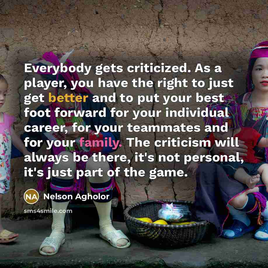 “Everybody gets criticized. As a player, you have the right to just get better and to put your best foot forward for your individual career, for your teammates and for your family. The criticism will always be there, it's not personal, it's just part of the game.” quote by Nelson Agholor