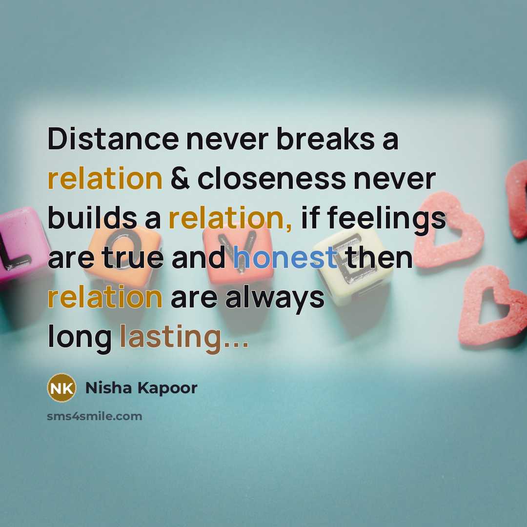 “Distance never breaks a relation & closeness never builds a relation, if feelings are true and honest then relation are always long lasting...” quote by Nisha Kapoor