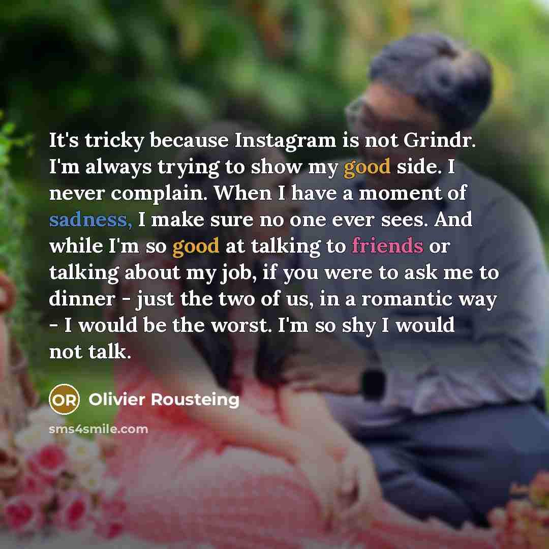 “It's tricky because Instagram is not Grindr. I'm always trying to show my good side. I never complain. When I have a moment of sadness, I make sure no one ever sees. And while I'm so good at talking to friends or talking about my job, if you were to ask me to dinner - just the two of us, in a…” quote by Olivier Rousteing