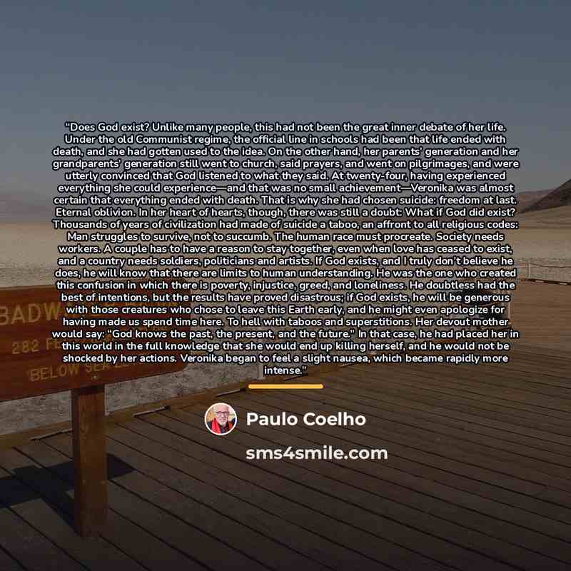 “Does God exist? Unlike many people, this had not been the great inner debate of her life. Under the old Communist regime, the official line in schools had been that life ended with death, and she had gotten used to the idea. On the other hand, her parents’ generation and her grandparents’…” quote by Paulo Coelho