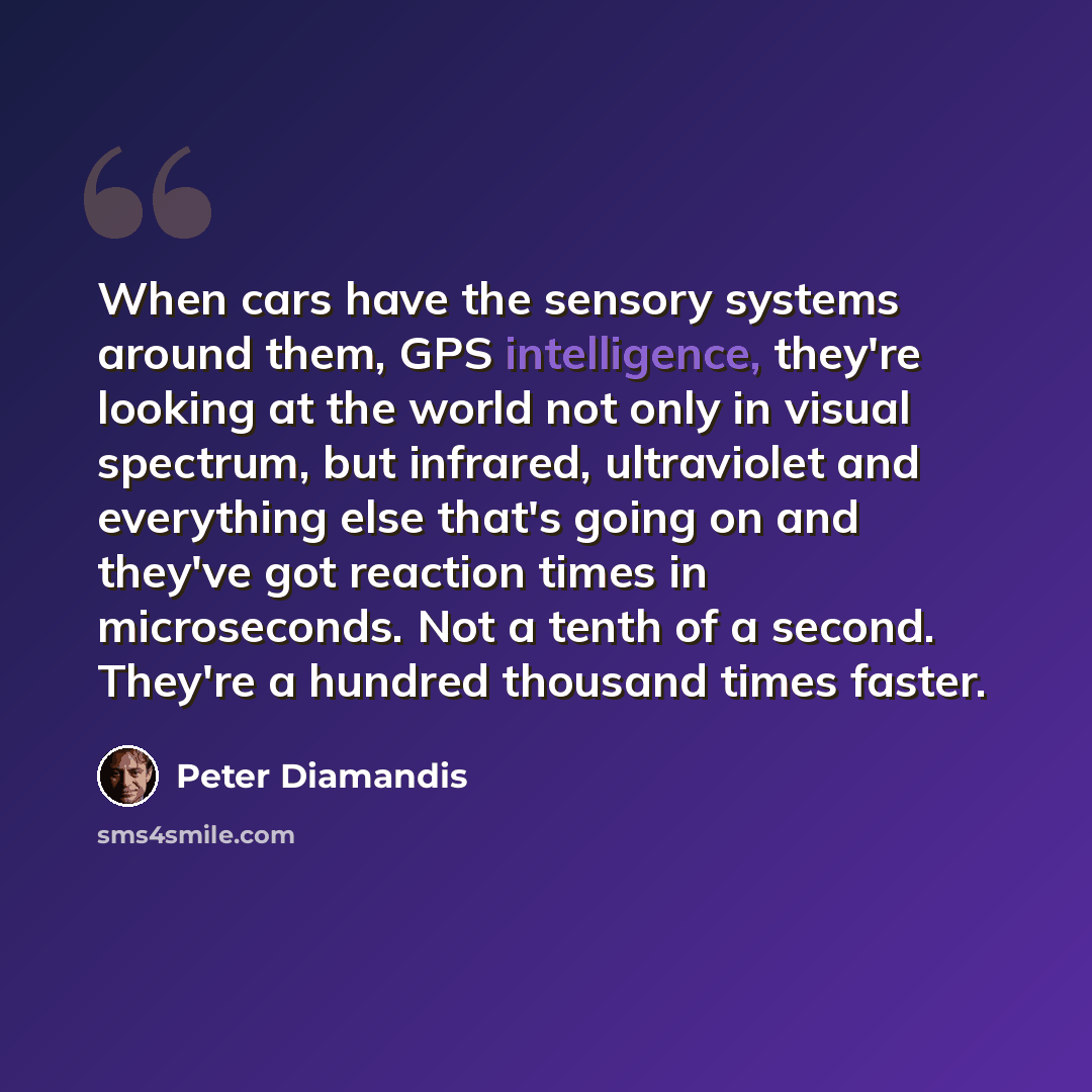 “When cars have the sensory systems around them, GPS intelligence, they're looking at the world not only in visual spectrum, but infrared, ultraviolet and everything else that's going on and they've got reaction times in microseconds. Not a tenth of a second. They're a hundred thousand times faster.” quote by Peter Diamandis