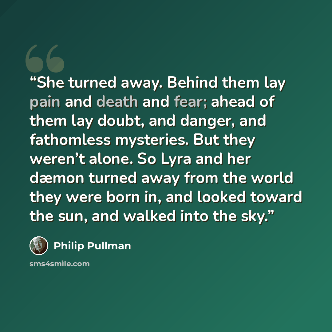 “She turned away. Behind them lay pain and death and fear; ahead of them lay doubt, and danger, and fathomless mysteries. But they weren’t alone. So Lyra and her dæmon turned away from the world they were born in, and looked toward the sun, and walked into the sky.” quote by Philip Pullman
